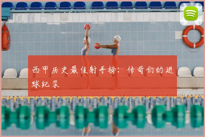 西甲历史最佳射手榜：传奇们的进球纪录