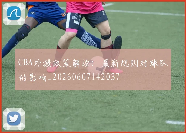 CBA外援政策解读：最新规则对球队的影响_20260607142037