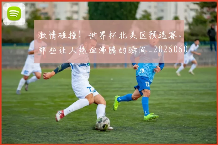 激情碰撞！世界杯北美区预选赛，那些让人热血沸腾的瞬间_20260606145952