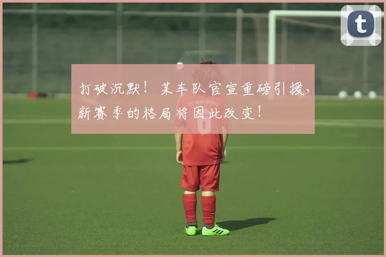 打破沉默！某车队官宣重磅引援，新赛季的格局将因此改变！