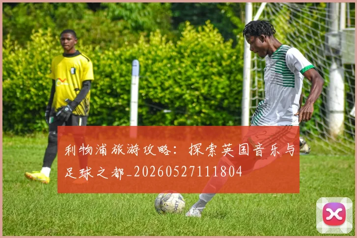 利物浦旅游攻略:探索英国音乐与足球之都_20260527111804