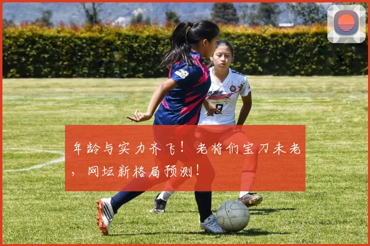 年龄与实力齐飞！老将们宝刀未老，网坛新格局预测！