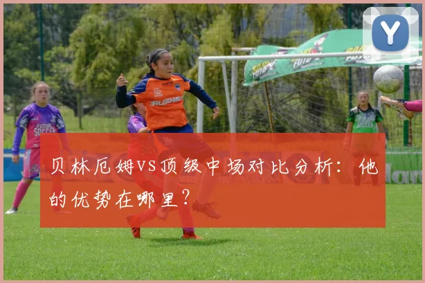 贝林厄姆vs顶级中场对比分析:他的优势在哪里?