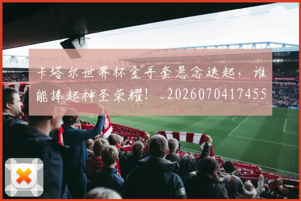 卡塔尔世界杯金手套悬念迭起，谁能捧起神圣荣耀！_20260704174557