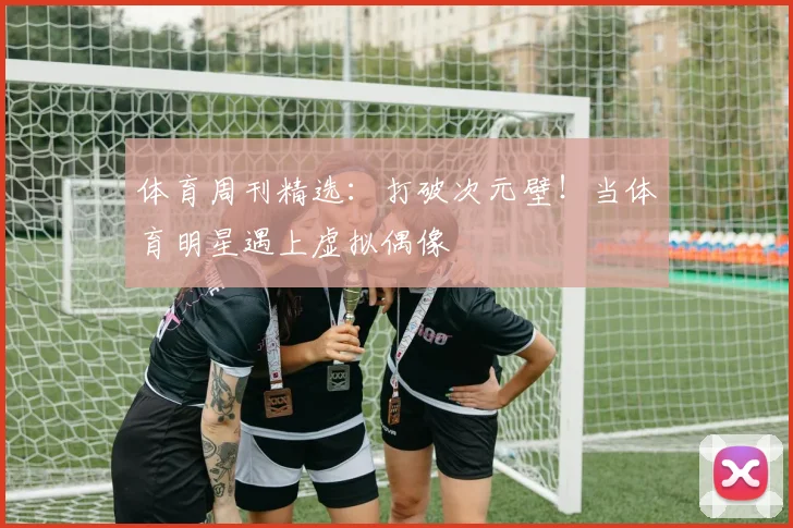 体育周刊精选：打破次元壁！当体育明星遇上虚拟偶像