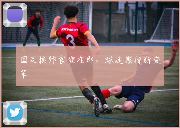 国足换帅官宣在即，球迷期待新变革