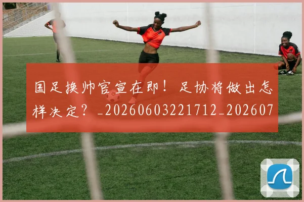 国足换帅官宣在即！足协将做出怎样决定？_20260603221712_20260707142222