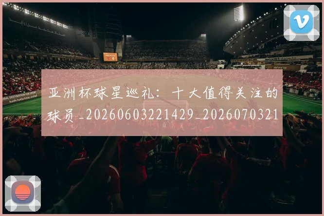 亚洲杯球星巡礼:十大值得关注的球员_20260603221429_20260703213433