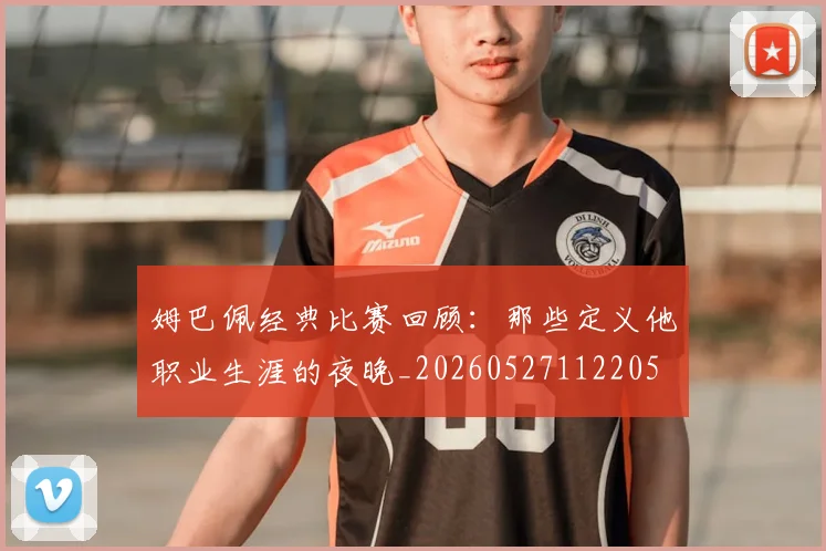 姆巴佩经典比赛回顾：那些定义他职业生涯的夜晚_20260527112205