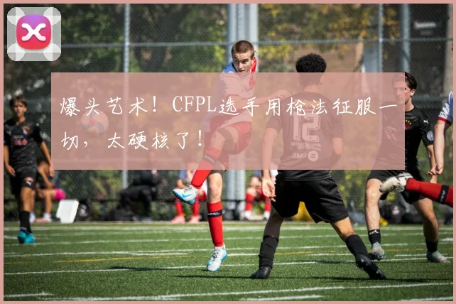 爆头艺术！CFPL选手用枪法征服一切，太硬核了！