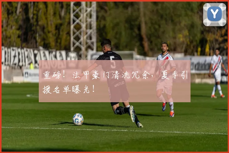 重磅!法甲豪门清洗冗余,夏季引援名单曝光!