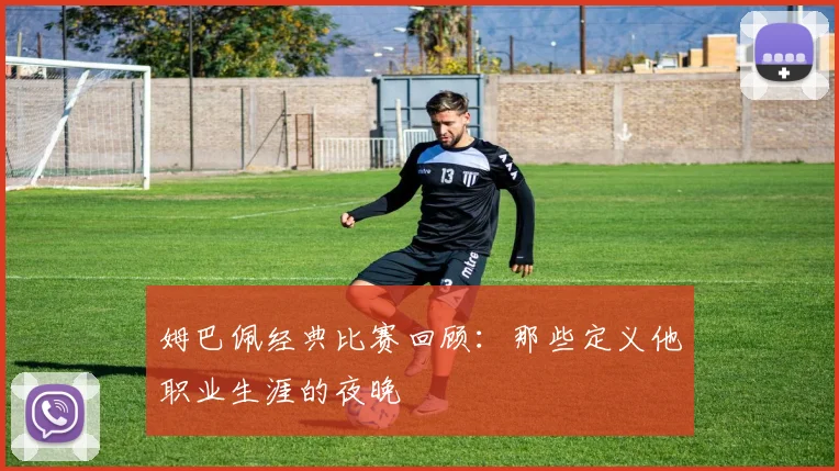 姆巴佩经典比赛回顾:那些定义他职业生涯的夜晚