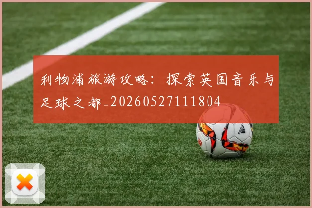 利物浦旅游攻略:探索英国音乐与足球之都_20260527111804