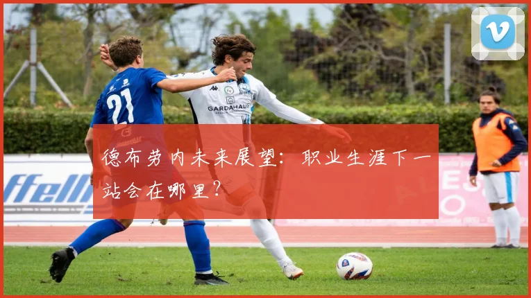 德布劳内未来展望：职业生涯下一站会在哪里？
