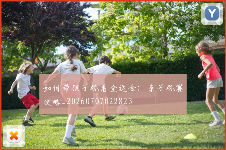 如何带孩子观看全运会：亲子观赛攻略_20260707022823
