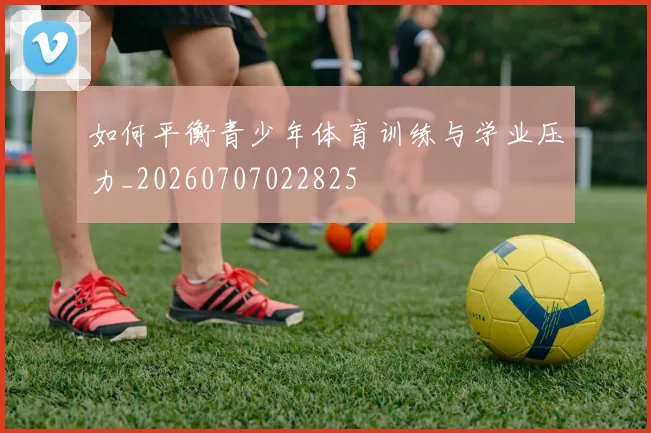 如何平衡青少年体育训练与学业压力_20260707022825