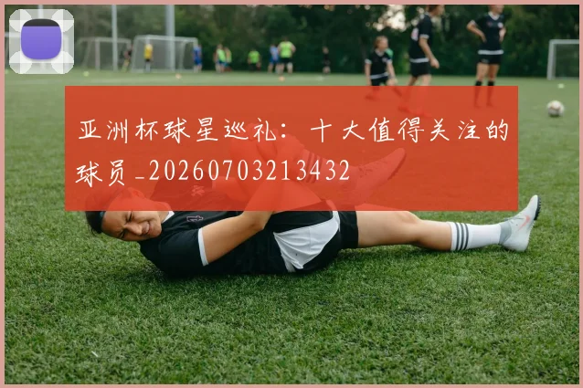 亚洲杯球星巡礼：十大值得关注的球员_20260703213432