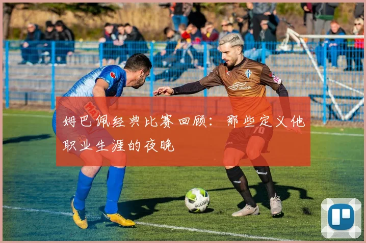 姆巴佩经典比赛回顾:那些定义他职业生涯的夜晚